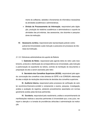 44
mento de softwares, websites e ferramentas de informática necessárias
às atividades acadêmicas e administrativas;
 Divisão de Processamento da Informação, responsável pela digita-
ção, produção de relatórios acadêmicos e administrativos e suporte às
atividades das pró-reitorias, das assessorias, dos docentes e pesquisa-
dores da instituição.
IV. Assessoria Jurídica, responsável pela representação judicial e extra-
judicial da Universidade e pela instrução e pareceres em processos de inte-
resse da Instituição.
2.1.3.3 Estruturas administrativas de suporte da Reitoria
I. Gabinete do Reitor, responsável pela agenda diária do reitor; pelo rece-
bimento, protocolo e distribuição da correspondência da Universidade, pela instrução
e padronização do expediente da reitoria, controle da tramitação de documentos e
preparação de atos a serem assinados pelo reitor.
II. Secretaria dos Conselhos Superiores (SCOS), responsável pela agen-
da, convocação dos conselhos e das câmaras do CEPE e do CONSUNI, elaboração
de atas e edição de resoluções decorrentes de decisões dos conselhos superiores.
III. Auditoria Interna, responsável pelos processos de verificação de cará-
ter econômico-financeiro-contábil e compreende o exame, pesquisa, investigação,
análise e avaliação de registros, adotando procedimentos assentados em normas
geralmente aceitas pelas técnicas pertinentes.
IV. Ouvidoria, responsável pelo recebimento, análise e encaminhamento de
manifestações relativas a assuntos pertinentes à Universidade que, a seu juízo, me-
reçam a atenção e a tomada de providências atribuídas à administração da institui-
ção
 