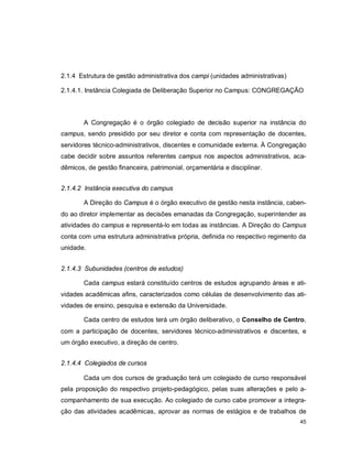 45
2.1.4 Estrutura de gestão administrativa dos campi (unidades administrativas)
2.1.4.1. Instância Colegiada de Deliberação Superior no Campus: CONGREGAÇÃO
A Congregação é o órgão colegiado de decisão superior na instância do
campus, sendo presidido por seu diretor e conta com representação de docentes,
servidores técnico-administrativos, discentes e comunidade externa. À Congregação
cabe decidir sobre assuntos referentes campus nos aspectos administrativos, aca-
dêmicos, de gestão financeira, patrimonial, orçamentária e disciplinar.
2.1.4.2 Instância executiva do campus
A Direção do Campus é o órgão executivo de gestão nesta instância, caben-
do ao diretor implementar as decisões emanadas da Congregação, superintender as
atividades do campus e representá-lo em todas as instâncias. A Direção do Campus
conta com uma estrutura administrativa própria, definida no respectivo regimento da
unidade.
2.1.4.3 Subunidades (centros de estudos)
Cada campus estará constituído centros de estudos agrupando áreas e ati-
vidades acadêmicas afins, caracterizados como células de desenvolvimento das ati-
vidades de ensino, pesquisa e extensão da Universidade.
Cada centro de estudos terá um órgão deliberativo, o Conselho de Centro,
com a participação de docentes, servidores técnico-administrativos e discentes, e
um órgão executivo, a direção de centro.
2.1.4.4 Colegiados de cursos
Cada um dos cursos de graduação terá um colegiado de curso responsável
pela proposição do respectivo projeto-pedagógico, pelas suas alterações e pelo a-
companhamento de sua execução. Ao colegiado de curso cabe promover a integra-
ção das atividades acadêmicas, aprovar as normas de estágios e de trabalhos de
 