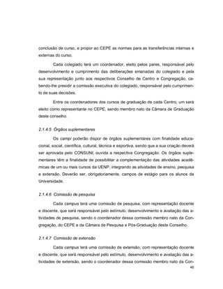 46
conclusão de curso, e propor ao CEPE as normas para as transferências internas e
externas do curso.
Cada colegiado terá um coordenador, eleito pelos pares, responsável pelo
desenvolvimento e cumprimento das deliberações emanadas do colegiado e pela
sua representação junto aos respectivos Conselho de Centro e Congregação, ca-
bendo-lhe presidir a comissão executiva do colegiado, responsável pelo cumprimen-
to de suas decisões.
Entre os coordenadores dos cursos de graduação de cada Centro, um será
eleito como representante no CEPE, sendo membro nato da Câmara de Graduação
deste conselho.
2.1.4.5 Órgãos suplementares
Os campi poderão dispor de órgãos suplementares com finalidade educa-
cional, social, científica, cultural, técnica e esportiva, sendo que a sua criação deverá
ser aprovada pelo CONSUNI, ouvida a respectiva Congregação. Os órgãos suple-
mentares têm a finalidade de possibilitar a complementação das atividades acadê-
micas de um ou mais cursos da UENP, integrando as atividades de ensino, pesquisa
e extensão. Deverão ser, obrigatoriamente, campos de estágio para os alunos da
Universidade.
2.1.4.6 Comissão de pesquisa
Cada campus terá uma comissão de pesquisa, com representação docente
e discente, que será responsável pelo estímulo, desenvolvimento e avaliação das a-
tividades de pesquisa, sendo o coordenador dessa comissão membro nato da Con-
gregação, do CEPE e da Câmara de Pesquisa e Pós-Graduação deste Conselho.
2.1.4.7 Comissão de extensão
Cada campus terá uma comissão de extensão, com representação docente
e discente, que será responsável pelo estímulo, desenvolvimento e avaliação das a-
tividades de extensão, sendo o coordenador dessa comissão membro nato da Con-
 