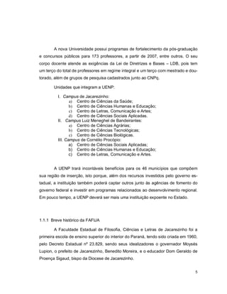 5
A nova Universidade possui programas de fortalecimento da pós-graduação
e concursos públicos para 173 professores, a partir de 2007, entre outros. O seu
corpo docente atende as exigências da Lei de Diretrizes e Bases – LDB, pois tem
um terço do total de professores em regime integral e um terço com mestrado e dou-
torado, além de grupos de pesquisa cadastrados junto ao CNPq.
Unidades que integram a UENP:
I. Campus de Jacarezinho:
a) Centro de Ciências da Saúde;
b) Centro de Ciências Humanas e Educação;
c) Centro de Letras, Comunicação e Artes;
d) Centro de Ciências Sociais Aplicadas.
II. Campus Luiz Meneghel de Bandeirantes:
a) Centro de Ciências Agrárias;
b) Centro de Ciências Tecnológicas;
c) Centro de Ciências Biológicas.
III. Campus de Cornélio Procópio:
a) Centro de Ciências Sociais Aplicadas;
b) Centro de Ciências Humanas e Educação;
c) Centro de Letras, Comunicação e Artes.
A UENP trará incontáveis benefícios para os 46 municípios que compõem
sua região de inserção, isto porque, além dos recursos investidos pelo governo es-
tadual, a instituição também poderá captar outros junto às agências de fomento do
governo federal e investir em programas relacionados ao desenvolvimento regional.
Em pouco tempo, a UENP deverá ser mais uma instituição expoente no Estado.
1.1.1 Breve histórico da FAFIJA
A Faculdade Estadual de Filosofia, Ciências e Letras de Jacarezinho foi a
primeira escola de ensino superior do interior do Paraná, tendo sido criada em 1960,
pelo Decreto Estadual nº 23.829, sendo seus idealizadores o governador Moysés
Lupion, o prefeito de Jacarezinho, Benedito Moreira, e o educador Dom Geraldo de
Proença Sigaud, bispo da Diocese de Jacarezinho.
 