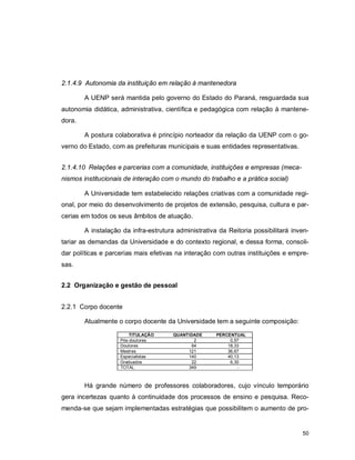 50
2.1.4.9 Autonomia da instituição em relação à mantenedora
A UENP será mantida pelo governo do Estado do Paraná, resguardada sua
autonomia didática, administrativa, científica e pedagógica com relação à mantene-
dora.
A postura colaborativa é princípio norteador da relação da UENP com o go-
verno do Estado, com as prefeituras municipais e suas entidades representativas.
2.1.4.10 Relações e parcerias com a comunidade, instituições e empresas (meca-
nismos institucionais de interação com o mundo do trabalho e a prática social)
A Universidade tem estabelecido relações criativas com a comunidade regi-
onal, por meio do desenvolvimento de projetos de extensão, pesquisa, cultura e par-
cerias em todos os seus âmbitos de atuação.
A instalação da infra-estrutura administrativa da Reitoria possibilitará inven-
tariar as demandas da Universidade e do contexto regional, e dessa forma, consoli-
dar políticas e parcerias mais efetivas na interação com outras instituições e empre-
sas.
2.2 Organização e gestão de pessoal
2.2.1 Corpo docente
Atualmente o corpo docente da Universidade tem a seguinte composição:
TITULAÇÃO QUANTIDADE PERCENTUAL
Pós-doutores 2 0,57
Doutores 64 18,33
Mestres 121 36,67
Especialistas 140 40,13
Graduados 22 6,30
TOTAL 349 -
Há grande número de professores colaboradores, cujo vínculo temporário
gera incertezas quanto à continuidade dos processos de ensino e pesquisa. Reco-
menda-se que sejam implementadas estratégias que possibilitem o aumento de pro-
 