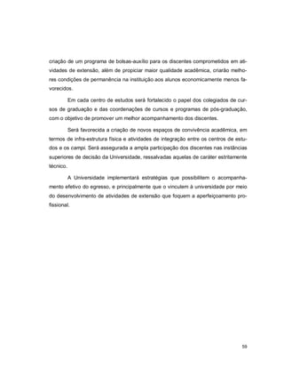 59
criação de um programa de bolsas-auxílio para os discentes comprometidos em ati-
vidades de extensão, além de propiciar maior qualidade acadêmica, criarão melho-
res condições de permanência na instituição aos alunos economicamente menos fa-
vorecidos.
Em cada centro de estudos será fortalecido o papel dos colegiados de cur-
sos de graduação e das coordenações de cursos e programas de pós-graduação,
com o objetivo de promover um melhor acompanhamento dos discentes.
Será favorecida a criação de novos espaços de convivência acadêmica, em
termos de infra-estrutura física e atividades de integração entre os centros de estu-
dos e os campi. Será assegurada a ampla participação dos discentes nas instâncias
superiores de decisão da Universidade, ressalvadas aquelas de caráter estritamente
técnico.
A Universidade implementará estratégias que possibilitem o acompanha-
mento efetivo do egresso, e principalmente que o vinculem à universidade por meio
do desenvolvimento de atividades de extensão que foquem a aperfeiçoamento pro-
fissional.
 