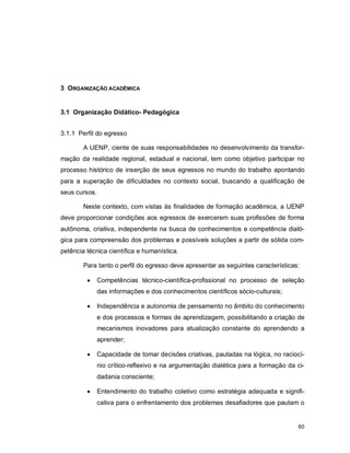 60
3 ORGANIZAÇÃO ACADÊMICA
3.1 Organização Didático- Pedagógica
3.1.1 Perfil do egresso
A UENP, ciente de suas responsabilidades no desenvolvimento da transfor-
mação da realidade regional, estadual e nacional, tem como objetivo participar no
processo histórico de inserção de seus egressos no mundo do trabalho apontando
para a superação de dificuldades no contexto social, buscando a qualificação de
seus cursos.
Neste contexto, com vistas às finalidades de formação acadêmica, a UENP
deve proporcionar condições aos egressos de exercerem suas profissões de forma
autônoma, criativa, independente na busca de conhecimentos e competência dialó-
gica para compreensão dos problemas e possíveis soluções a partir de sólida com-
petência técnica científica e humanística.
Para tanto o perfil do egresso deve apresentar as seguintes características:
 Competências técnico-científica-profissional no processo de seleção
das informações e dos conhecimentos científicos sócio-culturais;
 Independência e autonomia de pensamento no âmbito do conhecimento
e dos processos e formas de aprendizagem, possibilitando a criação de
mecanismos inovadores para atualização constante do aprendendo a
aprender;
 Capacidade de tomar decisões criativas, pautadas na lógica, no raciocí-
nio crítico-reflexivo e na argumentação dialética para a formação da ci-
dadania consciente;
 Entendimento do trabalho coletivo como estratégia adequada e signifi-
cativa para o enfrentamento dos problemas desafiadores que pautam o
 