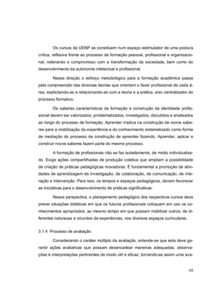 63
Os cursos da UENP se constituem num espaço estimulador de uma postura
crítica, reflexiva frente ao processo de formação pessoal, profissional e organizacio-
nal, reiterando o compromisso com a transformação da sociedade, bem como do
desenvolvimento da autonomia intelectual e profissional.
Nessa direção o esforço metodológico para a formação acadêmica passa
pela compreensão das diversas teorias que orientam o fazer profissional de cada á-
rea, explicitando-as e relacionando-as com a teoria e a prática, eixo centralizador do
processo formativo.
Os saberes característicos da formação e construção da identidade profis-
sional devem ser valorizados, problematizados, investigados, discutidos e analisados
ao longo do processo de formação. Aprender implica na construção de novos sabe-
res para a mobilização da experiência e do conhecimento sistematizado como forma
de mediação do processo de construção de aprender fazendo. Aprender, aplicar e
construir novos saberes fazem parte do mesmo processo.
A formação de profissionais não se faz isoladamente, de modo individualiza-
do. Exige ações compartilhadas de produção coletiva que ampliam a possibilidade
de criação de práticas pedagógicas inovadoras. É fundamental a promoção de ativi-
dades de aprendizagem de investigação, de colaboração, de comunicação, de inte-
ração e intervenção. Para isso, os tempos e espaços pedagógicos, devem favorecer
as iniciativas para o desenvolvimento de práticas significativas.
Nessa perspectiva, o planejamento pedagógico dos respectivos cursos deve
prever situações didáticas em que os futuros profissionais coloquem em uso os co-
nhecimentos apropriados, ao mesmo tempo em que possam mobilizar outros, de di-
ferentes naturezas e oriundos de experiências, nos diversos espaços curriculares.
3.1.4 Processo de avaliação
Considerando o caráter múltiplo da avaliação, entende-se que esta deve ga-
rantir ações avaliativas que possam desencadear maneiras adequadas, observa-
ções e interpretações pertinentes de modo útil e eficaz, tornando-se assim uma ava-
 