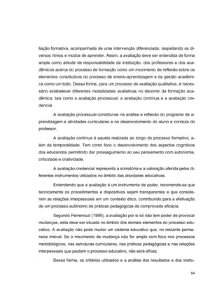 64
liação formativa, acompanhada de uma intervenção diferenciada, respeitando os di-
versos ritmos e modos de aprender. Assim, a avaliação deve ser entendida de forma
ampla como atitude de responsabilidade da instituição, dos professores e dos aca-
dêmicos acerca do processo de formação como um movimento de reflexão sobre os
elementos constitutivos do processo de ensino-aprendizagem e da gestão acadêmi-
ca como um todo. Dessa forma, para um processo de avaliação qualitativa, é neces-
sário estabelecer diferentes modalidades avaliativas no decorrer da formação aca-
dêmica, tais como a avaliação processual, a avaliação contínua e a avaliação cre-
dencial.
A avaliação processual constitui-se na análise e reflexão do programa de a-
prendizagem e atividades curriculares e no desenvolvimento do aluno e conduta do
professor.
A avaliação contínua é aquela realizada ao longo do processo formativo, a-
lém da temporalidade. Tem como foco o desenvolvimento dos aspectos cognitivos
dos educandos permitindo dar prosseguimento ao seu pensamento com autonomia,
criticidade e criatividade.
A avaliação credencial representa a somatória e a valoração aferida pelos di-
ferentes instrumentos utilizados no âmbito das atividades educativas.
Entendendo que a avaliação é um instrumento de poder, recomenda-se que
tecnicamente os procedimentos e dispositivos sejam transparentes e que conside-
rem as relações interpessoais em um contexto ético, contribuindo para a efetivação
de um processo autônomo de práticas pedagógicas de comprovada eficácia.
Segundo Perrenoud (1999), a avaliação por si só não tem poder de provocar
mudanças, esta deve ser situada no âmbito dos demais elementos do processo edu-
cativo. A avaliação não pode mudar um sistema educativo que, no restante perma-
nece imóvel. Se o movimento de mudança não for amplo com foco nos processos
metodológicos, nas estruturas curriculares, nas práticas pedagógicas e nas relações
interpessoais que pautam o processo educativo, não será eficaz.
Dessa forma, os critérios utilizados e a análise dos resultados e dos instru-
 