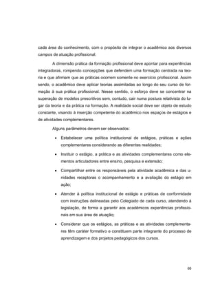 66
cada área do conhecimento, com o propósito de integrar o acadêmico aos diversos
campos de atuação profissional.
A dimensão prática da formação profissional deve apontar para experiências
integradoras, rompendo concepções que defendem uma formação centrada na teo-
ria e que afirmam que as práticas ocorrem somente no exercício profissional. Assim
sendo, o acadêmico deve aplicar teorias assimiladas ao longo do seu curso de for-
mação à sua prática profissional. Nesse sentido, o esforço deve se concentrar na
superação de modelos prescritivos sem, contudo, cair numa postura relativista do lu-
gar da teoria e da prática na formação. A realidade social deve ser objeto de estudo
constante, visando à inserção competente do acadêmico nos espaços de estágios e
de atividades complementares.
Alguns parâmetros devem ser observados:
 Estabelecer uma política institucional de estágios, práticas e ações
complementares considerando as diferentes realidades;
 Instituir o estágio, a prática e as atividades complementares como ele-
mentos articuladores entre ensino, pesquisa e extensão;
 Compartilhar entre os responsáveis pela atividade acadêmica e das u-
nidades receptoras o acompanhamento e a avaliação do estágio em
ação;
 Atender à política institucional de estágio e práticas de conformidade
com instruções delineadas pelo Colegiado de cada curso, atendendo à
legislação, de forma a garantir aos acadêmicos experiências profissio-
nais em sua área de atuação;
 Considerar que os estágios, as práticas e as atividades complementa-
res têm caráter formativo e constituem parte integrante do processo de
aprendizagem e dos projetos pedagógicos dos cursos.
 