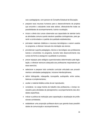 68
cas e pedagógicas, com parecer do Conselho Estadual de Educação;
 preparar seus recursos humanos para o desenvolvimento de projetos
que encontre o estudante onde este estiver, oferecendo-lhe todas as
possibilidades de acompanhamento, tutoria e avaliação;
 iniciar a oferta dos cursos observada sua capacidade de atender tanto
as atividades comuns quanto resolver questões contingenciais, para ga-
rantir a continuidade e o padrão de qualidade estabelecidos;
 pré-testar materiais didáticos e recursos tecnológicos a serem usados
no programa, e oferecer manuais de orientação aos alunos;
 providenciar suporte pedagógico, técnico e tecnológico aos professores
tutores e envolvidos no programa, durante todo desenvolvimento dos
cursos de forma a assegurar a qualidade no processo;
 prever espaços para estágios supervisionados determinados pela legis-
lação, e oferecer estrutura adequada aos professores responsáveis por
esse exercício;
 selecionar e preparar todo conteúdo curricular articulado aos procedi-
mentos e atividades pedagógicas, inclusive interdisciplinares;
 definir bibliografia, videografia, iconografia, audiografia, entre outras,
básicas e complementares;
 avaliar o material didático antes de ser reproduzido;
 considerar, na carga horária de trabalho dos professores, o tempo ne-
cessário para atividades de planejamento e acompanhamento das ativi-
dades específicas;
 indicar a política da instituição para capacitação e atualização de profis-
sionais contratados;
 estabelecer uma proporção professor-aluno que garanta boas possibili-
dades de comunicação e acompanhamento;
 