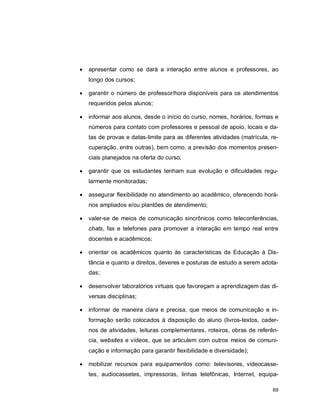 69
 apresentar como se dará a interação entre alunos e professores, ao
longo dos cursos;
 garantir o número de professor/hora disponíveis para os atendimentos
requeridos pelos alunos;
 informar aos alunos, desde o início do curso, nomes, horários, formas e
números para contato com professores e pessoal de apoio, locais e da-
tas de provas e datas-limite para as diferentes atividades (matrícula, re-
cuperação, entre outras), bem como, a previsão dos momentos presen-
ciais planejados na oferta do curso;
 garantir que os estudantes tenham sua evolução e dificuldades regu-
larmente monitoradas;
 assegurar flexibilidade no atendimento ao acadêmico, oferecendo horá-
rios ampliados e/ou plantões de atendimento;
 valer-se de meios de comunicação sincrônicos como teleconferências,
chats, fax e telefones para promover a interação em tempo real entre
docentes e acadêmicos;
 orientar os acadêmicos quanto às características da Educação à Dis-
tância e quanto a direitos, deveres e posturas de estudo a serem adota-
das;
 desenvolver laboratórios virtuais que favoreçam a aprendizagem das di-
versas disciplinas;
 informar de maneira clara e precisa, que meios de comunicação e in-
formação serão colocados à disposição do aluno (livros-textos, cader-
nos de atividades, leituras complementares, roteiros, obras de referên-
cia, websites e vídeos, que se articulem com outros meios de comuni-
cação e informação para garantir flexibilidade e diversidade);
 mobilizar recursos para equipamentos como: televisores, videocasse-
tes, audiocassetes, impressoras, linhas telefônicas, Internet, equipa-
 