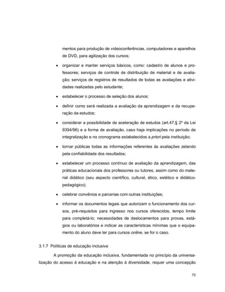 70
mentos para produção de videoconferências, computadores e aparelhos
de DVD, para agilização dos cursos;
 organizar e manter serviços básicos, como: cadastro de alunos e pro-
fessores; serviços de controle de distribuição de material e de avalia-
ção; serviços de registros de resultados de todas as avaliações e ativi-
dades realizadas pelo estudante;
 estabelecer o processo de seleção dos alunos;
 definir como será realizada a avaliação da aprendizagem e da recupe-
ração de estudos;
 considerar a possibilidade de aceleração de estudos (art.47,§ 2º da Lei
9394/96) e a forma de avaliação, caso haja implicações no período de
integralização e no cronograma estabelecidos a priori pela instituição;
 tornar públicas todas as informações referentes às avaliações zelando
pela confiabilidade dos resultados;
 estabelecer um processo contínuo de avaliação da aprendizagem, das
práticas educacionais dos professores ou tutores, assim como do mate-
rial didático (seu aspecto científico, cultural, ético, estético e didático-
pedagógico);
 celebrar convênios e parcerias com outras instituições;
 informar os documentos legais que autorizam o funcionamento dos cur-
sos, pré-requisitos para ingresso nos cursos oferecidos, tempo limite
para completá-lo; necessidades de deslocamentos para provas, está-
gios ou laboratórios e indicar as características mínimas que o equipa-
mento do aluno deve ter para cursos online, se for o caso.
3.1.7 Políticas de educação inclusiva
A promoção da educação inclusiva, fundamentada no princípio da universa-
lização do acesso à educação e na atenção à diversidade, requer uma concepção
 