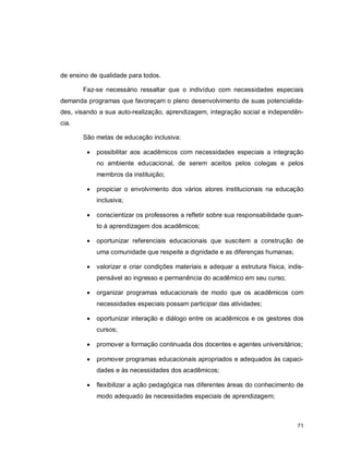 71
de ensino de qualidade para todos.
Faz-se necessário ressaltar que o indivíduo com necessidades especiais
demanda programas que favoreçam o pleno desenvolvimento de suas potencialida-
des, visando a sua auto-realização, aprendizagem, integração social e independên-
cia.
São metas de educação inclusiva:
 possibilitar aos acadêmicos com necessidades especiais a integração
no ambiente educacional, de serem aceitos pelos colegas e pelos
membros da instituição;
 propiciar o envolvimento dos vários atores institucionais na educação
inclusiva;
 conscientizar os professores a refletir sobre sua responsabilidade quan-
to à aprendizagem dos acadêmicos;
 oportunizar referenciais educacionais que suscitem a construção de
uma comunidade que respeite a dignidade e as diferenças humanas;
 valorizar e criar condições materiais e adequar a estrutura física, indis-
pensável ao ingresso e permanência do acadêmico em seu curso;
 organizar programas educacionais de modo que os acadêmicos com
necessidades especiais possam participar das atividades;
 oportunizar interação e diálogo entre os acadêmicos e os gestores dos
cursos;
 promover a formação continuada dos docentes e agentes universitários;
 promover programas educacionais apropriados e adequados às capaci-
dades e às necessidades dos acadêmicos;
 flexibilizar a ação pedagógica nas diferentes áreas do conhecimento de
modo adequado às necessidades especiais de aprendizagem;
 