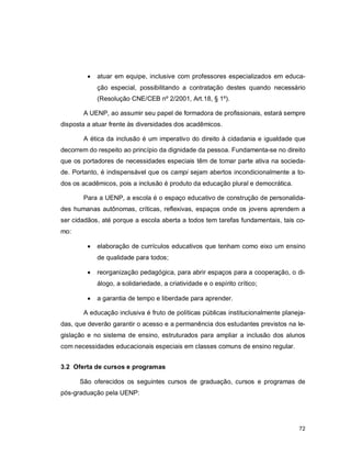 72
 atuar em equipe, inclusive com professores especializados em educa-
ção especial, possibilitando a contratação destes quando necessário
(Resolução CNE/CEB nº 2/2001, Art.18, § 1º).
A UENP, ao assumir seu papel de formadora de profissionais, estará sempre
disposta a atuar frente às diversidades dos acadêmicos.
A ética da inclusão é um imperativo do direito à cidadania e igualdade que
decorrem do respeito ao princípio da dignidade da pessoa. Fundamenta-se no direito
que os portadores de necessidades especiais têm de tomar parte ativa na socieda-
de. Portanto, é indispensável que os campi sejam abertos incondicionalmente a to-
dos os acadêmicos, pois a inclusão é produto da educação plural e democrática.
Para a UENP, a escola é o espaço educativo de construção de personalida-
des humanas autônomas, críticas, reflexivas, espaços onde os jovens aprendem a
ser cidadãos, até porque a escola aberta a todos tem tarefas fundamentais, tais co-
mo:
 elaboração de currículos educativos que tenham como eixo um ensino
de qualidade para todos;
 reorganização pedagógica, para abrir espaços para a cooperação, o di-
álogo, a solidariedade, a criatividade e o espírito crítico;
 a garantia de tempo e liberdade para aprender.
A educação inclusiva é fruto de políticas públicas institucionalmente planeja-
das, que deverão garantir o acesso e a permanência dos estudantes previstos na le-
gislação e no sistema de ensino, estruturados para ampliar a inclusão dos alunos
com necessidades educacionais especiais em classes comuns de ensino regular.
3.2 Oferta de cursos e programas
São oferecidos os seguintes cursos de graduação, cursos e programas de
pós-graduação pela UENP:
 