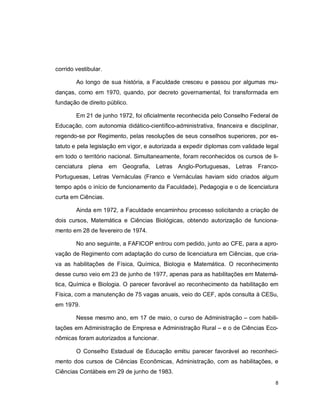 8
corrido vestibular.
Ao longo de sua história, a Faculdade cresceu e passou por algumas mu-
danças, como em 1970, quando, por decreto governamental, foi transformada em
fundação de direito público.
Em 21 de junho 1972, foi oficialmente reconhecida pelo Conselho Federal de
Educação, com autonomia didático-científico-administrativa, financeira e disciplinar,
regendo-se por Regimento, pelas resoluções de seus conselhos superiores, por es-
tatuto e pela legislação em vigor, e autorizada a expedir diplomas com validade legal
em todo o território nacional. Simultaneamente, foram reconhecidos os cursos de li-
cenciatura plena em Geografia, Letras Anglo-Portuguesas, Letras Franco-
Portuguesas, Letras Vernáculas (Franco e Vernáculas haviam sido criados algum
tempo após o início de funcionamento da Faculdade), Pedagogia e o de licenciatura
curta em Ciências.
Ainda em 1972, a Faculdade encaminhou processo solicitando a criação de
dois cursos, Matemática e Ciências Biológicas, obtendo autorização de funciona-
mento em 28 de fevereiro de 1974.
No ano seguinte, a FAFICOP entrou com pedido, junto ao CFE, para a apro-
vação de Regimento com adaptação do curso de licenciatura em Ciências, que cria-
va as habilitações de Física, Química, Biologia e Matemática. O reconhecimento
desse curso veio em 23 de junho de 1977, apenas para as habilitações em Matemá-
tica, Química e Biologia. O parecer favorável ao reconhecimento da habilitação em
Física, com a manutenção de 75 vagas anuais, veio do CEF, após consulta à CESu,
em 1979.
Nesse mesmo ano, em 17 de maio, o curso de Administração – com habili-
tações em Administração de Empresa e Administração Rural – e o de Ciências Eco-
nômicas foram autorizados a funcionar.
O Conselho Estadual de Educação emitiu parecer favorável ao reconheci-
mento dos cursos de Ciências Econômicas, Administração, com as habilitações, e
Ciências Contábeis em 29 de junho de 1983.
 