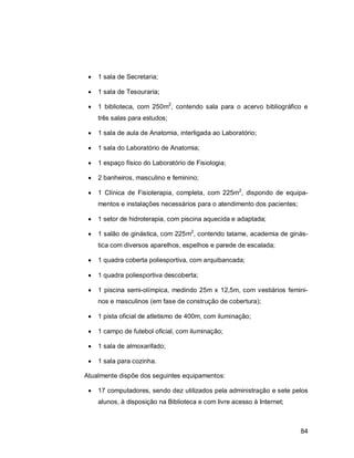 84
 1 sala de Secretaria;
 1 sala de Tesouraria;
 1 biblioteca, com 250m2
, contendo sala para o acervo bibliográfico e
três salas para estudos;
 1 sala de aula de Anatomia, interligada ao Laboratório;
 1 sala do Laboratório de Anatomia;
 1 espaço físico do Laboratório de Fisiologia;
 2 banheiros, masculino e feminino;
 1 Clínica de Fisioterapia, completa, com 225m2
, dispondo de equipa-
mentos e instalações necessários para o atendimento dos pacientes;
 1 setor de hidroterapia, com piscina aquecida e adaptada;
 1 salão de ginástica, com 225m2
, contendo tatame, academia de ginás-
tica com diversos aparelhos, espelhos e parede de escalada;
 1 quadra coberta poliesportiva, com arquibancada;
 1 quadra poliesportiva descoberta;
 1 piscina semi-olímpica, medindo 25m x 12,5m, com vestiários femini-
nos e masculinos (em fase de construção de cobertura);
 1 pista oficial de atletismo de 400m, com iluminação;
 1 campo de futebol oficial, com iluminação;
 1 sala de almoxarifado;
 1 sala para cozinha.
Atualmente dispõe dos seguintes equipamentos:
 17 computadores, sendo dez utilizados pela administração e sete pelos
alunos, à disposição na Biblioteca e com livre acesso à Internet;
 