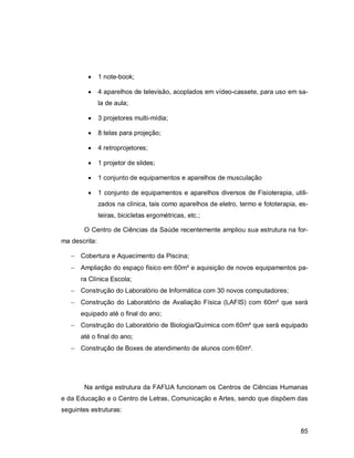 85
 1 note-book;
 4 aparelhos de televisão, acoplados em vídeo-cassete, para uso em sa-
la de aula;
 3 projetores multi-mídia;
 8 telas para projeção;
 4 retroprojetores;
 1 projetor de slides;
 1 conjunto de equipamentos e aparelhos de musculação
 1 conjunto de equipamentos e aparelhos diversos de Fisioterapia, utili-
zados na clínica, tais como aparelhos de eletro, termo e fototerapia, es-
teiras, bicicletas ergométricas, etc.;
O Centro de Ciências da Saúde recentemente ampliou sua estrutura na for-
ma descrita:
 Cobertura e Aquecimento da Piscina;
 Ampliação do espaço físico em 60m² e aquisição de novos equipamentos pa-
ra Clínica Escola;
 Construção do Laboratório de Informática com 30 novos computadores;
 Construção do Laboratório de Avaliação Física (LAFIS) com 60m² que será
equipado até o final do ano;
 Construção do Laboratório de Biologia/Química com 60m² que será equipado
até o final do ano;
 Construção de Boxes de atendimento de alunos com 60m².
Na antiga estrutura da FAFIJA funcionam os Centros de Ciências Humanas
e da Educação e o Centro de Letras, Comunicação e Artes, sendo que dispõem das
seguintes estruturas:
 