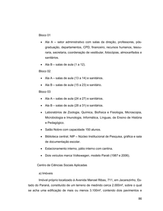 86
Bloco 01
 Ala A – setor administrativo com salas da direção, professores, pós-
graduação, departamentos, CPD, financeiro, recursos humanos, tesou-
raria, secretaria, coordenação de vestibular, fotocópias, almoxarifados e
sanitários.
 Ala B – salas de aula (1 a 12).
Bloco 02
 Ala A – salas de aula (13 a 14) e sanitários.
 Ala B – salas de aula (15 a 23) e sanitário.
Bloco 03
 Ala A – salas de aula (24 a 27) e sanitários.
 Ala B – salas de aula (28 a 31) e sanitários.
 Laboratórios de Zoologia, Química, Biofísica e Fisiologia, Microscopia,
Microbiologia e Imunologia, Informática, Línguas, de Ensino de História
e Pedagógico.
 Salão Nobre com capacidade 150 alunos.
 Biblioteca central, NIP – Núcleo Institucional de Pesquisa, gráfica e sala
de documentação escolar.
 Estacionamento interno, pátio interno com cantina.
 Dois veículos marca Volkswagen, modelo Parati (1987 e 2006).
Centro de Ciências Sociais Aplicadas
a) Imóveis
Imóvel próprio localizado à Avenida Manoel Ribas, 711, em Jacarezinho, Es-
tado do Paraná, constituído de um terreno de medindo cerca 2.000m², sobre o qual
se acha uma edificação de mais ou menos 3.100m², contendo dois pavimentos e
 
