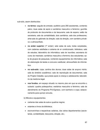 87
sub-solo, assim distribuídos:
 no térreo: saguão de entrada; auditório para 260 assistentes, contendo
palco, duas salas de apoio e sanitários masculino e feminino; guichês
de protocolo de documentos e da tesouraria; sala de espera; salão da
secretaria; sala de contabilidade; dois sanitários; sala dos professores;
ante-sala do gabinete da direção; sala da direção, com sanitário privati-
vo; e almoxarifado.
 no andar superior (1º andar): sete salas de aula, todas carpetadas,
com cadeiras estofadas e sistema de ar condicionado; biblioteca; sala
de estudos; laboratório de informática; sala de reuniões; secretaria do
curso de mestrado; sanitários masculino e feminino dos estudantes; sa-
la de grupos de pesquisas, contendo equipamentos de informática; sala
de elaboração de testes e concurso vestibular; almoxarifado de informá-
tica.
 no sub-solo: copa; cantina dos alunos; duas salas de arquivo morto;
sala do diretório acadêmico; sala de reprodução de documentos; sala
do Projeto Cidadão, que presta apoio à criança e adolescente; laborató-
rio de medicina legal.
 nos fundos, em espaço situado no mesmo piso em que se encontra o
subsolo: quadra poliesportiva; vestiários masculino e feminino; sala de
atendimento do Programa Pró-Egresso, com banheiro e copa; estacio-
namento para quinze veículos.
b) Móveis e equipamentos
 carteiras das salas de aula e quadros negros;
 estantes e livros da biblioteca;
 escrivaninhas e respectivas cadeiras, dos vários departamentos (secre-
tarias, contabilidade, tesouraria, direção, etc.;
 