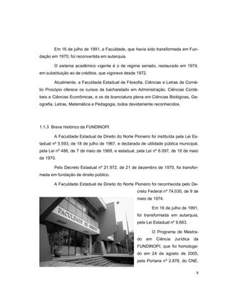 9
Em 16 de julho de 1991, a Faculdade, que havia sido transformada em Fun-
dação em 1970, foi reconvertida em autarquia.
O sistema acadêmico vigente é o de regime seriado, restaurado em 1974,
em substituição ao de créditos, que vigorava desde 1972.
Atualmente, a Faculdade Estadual de Filosofia, Ciências e Letras de Corné-
lio Procópio oferece os cursos de bacharelado em Administração, Ciências Contá-
beis e Ciências Econômicas, e os de licenciatura plena em Ciências Biológicas, Ge-
ografia, Letras, Matemática e Pedagogia, todos devidamente reconhecidos.
1.1.3 Breve histórico da FUNDINOPI
A Faculdade Estadual de Direito do Norte Pioneiro foi instituída pela Lei Es-
tadual nº 5.593, de 18 de julho de 1967, e declarada de utilidade pública municipal,
pela Lei nº 486, de 7 de maio de 1968, e estadual, pela Lei nº 6.097, de 18 de maio
de 1970.
Pelo Decreto Estadual nº 21.972, de 21 de dezembro de 1970, foi transfor-
mada em fundação de direito público.
A Faculdade Estadual de Direito do Norte Pioneiro foi reconhecida pelo De-
creto Federal nº 74.030, de 9 de
maio de 1974.
Em 16 de julho de 1991,
foi transformada em autarquia,
pela Lei Estadual nº 9.663.
O Programa de Mestra-
do em Ciência Jurídica da
FUNDINOPI, que foi homologa-
do em 24 de agosto de 2005,
pela Portaria nº 2.878, do CNE,
 