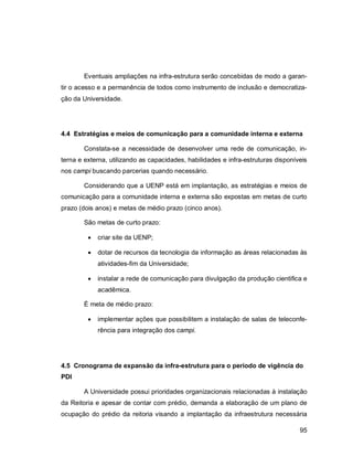 95
Eventuais ampliações na infra-estrutura serão concebidas de modo a garan-
tir o acesso e a permanência de todos como instrumento de inclusão e democratiza-
ção da Universidade.
4.4 Estratégias e meios de comunicação para a comunidade interna e externa
Constata-se a necessidade de desenvolver uma rede de comunicação, in-
terna e externa, utilizando as capacidades, habilidades e infra-estruturas disponíveis
nos campi buscando parcerias quando necessário.
Considerando que a UENP está em implantação, as estratégias e meios de
comunicação para a comunidade interna e externa são expostas em metas de curto
prazo (dois anos) e metas de médio prazo (cinco anos).
São metas de curto prazo:
 criar site da UENP;
 dotar de recursos da tecnologia da informação as áreas relacionadas às
atividades-fim da Universidade;
 instalar a rede de comunicação para divulgação da produção cientifica e
acadêmica.
É meta de médio prazo:
 implementar ações que possibilitem a instalação de salas de teleconfe-
rência para integração dos campi.
4.5 Cronograma de expansão da infra-estrutura para o período de vigência do
PDI
A Universidade possui prioridades organizacionais relacionadas à instalação
da Reitoria e apesar de contar com prédio, demanda a elaboração de um plano de
ocupação do prédio da reitoria visando a implantação da infraestrutura necessária
 
