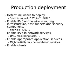 Production deployment
• Determine where to deploy
  – Specific subnets? WLAN? DMZ?
• Enable IPv6 on the wire in routing
  infrastructure, host subnets and security
  components
  – Firewalls, IDS, …
• Enable IPv6 in network services
  – DNS, monitoring tools, …
• Enable appropriate application services
  – Might initially only be web-based services
• Enable clients
 