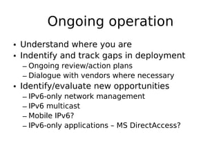 Ongoing operation
• Understand where you are
• Indentify and track gaps in deployment
  – Ongoing review/action plans
  – Dialogue with vendors where necessary
• Identify/evaluate new opportunities
  – IPv6-only network management
  – IPv6 multicast
  – Mobile IPv6?
  – IPv6-only applications – MS DirectAccess?
 