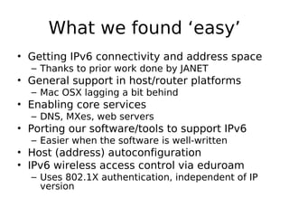 What we found ‘easy’
• Getting IPv6 connectivity and address space
  – Thanks to prior work done by JANET
• General support in host/router platforms
  – Mac OSX lagging a bit behind
• Enabling core services
  – DNS, MXes, web servers
• Porting our software/tools to support IPv6
  – Easier when the software is well-written
• Host (address) autoconfiguration
• IPv6 wireless access control via eduroam
  – Uses 802.1X authentication, independent of IP
    version
 