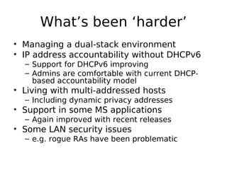 What’s been ‘harder’
• Managing a dual-stack environment
• IP address accountability without DHCPv6
  – Support for DHCPv6 improving
  – Admins are comfortable with current DHCP-
    based accountability model
• Living with multi-addressed hosts
  – Including dynamic privacy addresses
• Support in some MS applications
  – Again improved with recent releases
• Some LAN security issues
  – e.g. rogue RAs have been problematic
 