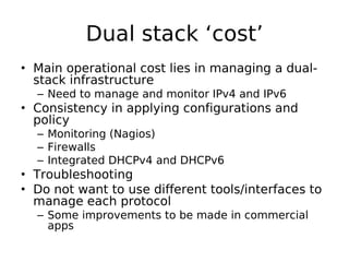 Dual stack ‘cost’
• Main operational cost lies in managing a dual-
  stack infrastructure
  – Need to manage and monitor IPv4 and IPv6
• Consistency in applying configurations and
  policy
  – Monitoring (Nagios)
  – Firewalls
  – Integrated DHCPv4 and DHCPv6
• Troubleshooting
• Do not want to use different tools/interfaces to
  manage each protocol
  – Some improvements to be made in commercial
    apps
 