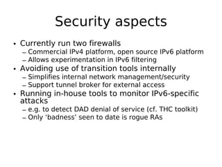 Security aspects
• Currently run two firewalls
  – Commercial IPv4 platform, open source IPv6 platform
  – Allows experimentation in IPv6 filtering
• Avoiding use of transition tools internally
  – Simplifies internal network management/security
  – Support tunnel broker for external access
• Running in-house tools to monitor IPv6-specific
  attacks
  – e.g. to detect DAD denial of service (cf. THC toolkit)
  – Only ‘badness’ seen to date is rogue RAs
 