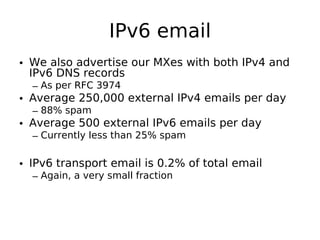 IPv6 email
• We also advertise our MXes with both IPv4 and
  IPv6 DNS records
  – As per RFC 3974
• Average 250,000 external IPv4 emails per day
  – 88% spam
• Average 500 external IPv6 emails per day
  – Currently less than 25% spam

• IPv6 transport email is 0.2% of total email
  – Again, a very small fraction
 