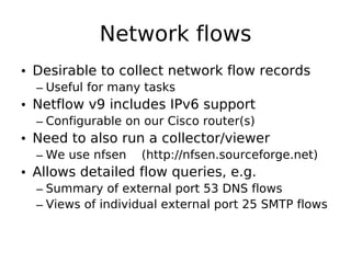 Network flows
• Desirable to collect network flow records
  – Useful for many tasks
• Netflow v9 includes IPv6 support
  – Configurable on our Cisco router(s)
• Need to also run a collector/viewer
  – We use nfsen   (http://nfsen.sourceforge.net)
• Allows detailed flow queries, e.g.
  – Summary of external port 53 DNS flows
  – Views of individual external port 25 SMTP flows
 