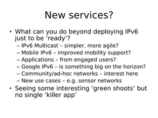 New services?
• What can you do beyond deploying IPv6
  just to be ‘ready’?
  –   IPv6 Multicast – simpler, more agile?
  –   Mobile IPv6 – improved mobility support?
  –   Applications – from engaged users?
  –   Google IPv6 – is something big on the horizon?
  –   Community/ad-hoc networks – interest here
  –   New use cases – e.g. sensor networks
• Seeing some interesting ‘green shoots’ but
  no single ‘killer app’
 