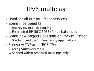 IPv6 multicast
• Used for all our multicast services
• Some nice benefits:
  – Improved, explicit scoping
  – Embedded RP (RFC 3956) for global groups
• Some new projects building on IPv6 multicast
  – Student work, e.g. file-sharing applications
• Freeview TV/radio (ECS-TV)
  – Using VideoLAN tools
  – Scoped within research buildings only
 