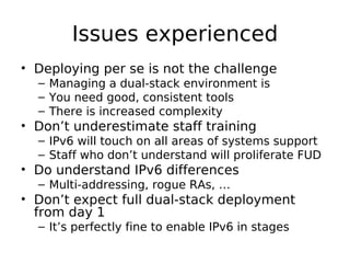 Issues experienced
• Deploying per se is not the challenge
  – Managing a dual-stack environment is
  – You need good, consistent tools
  – There is increased complexity
• Don’t underestimate staff training
  – IPv6 will touch on all areas of systems support
  – Staff who don’t understand will proliferate FUD
• Do understand IPv6 differences
  – Multi-addressing, rogue RAs, …
• Don’t expect full dual-stack deployment
  from day 1
  – It’s perfectly fine to enable IPv6 in stages
 