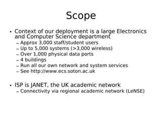 Scope
• Context of our deployment is a large Electronics
  and Computer Science department
  –   Approx 3,000 staff/student users
  –   Up to 5,000 systems (>3,000 wireless)
  –   Over 1,000 physical data ports
  –   4 buildings
  –   Run all our own network and system services
  –   See http://www.ecs.soton.ac.uk


• ISP is JANET, the UK academic network
  – Connectivity via regional academic network (LeNSE)
 
