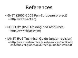 References
• 6NET (2002-2005 Pan-European project)
  – http://www.6net.org


• 6DEPLOY (IPv6 training and resources)
  – http://www.6deploy.org


• JANET IPv6 Technical Guide (under revision)
  – http://www.webarchive.ja.net/services/publicatio
    ns/technical-guides/ipv6-tech-guide-for-web.pdf
 