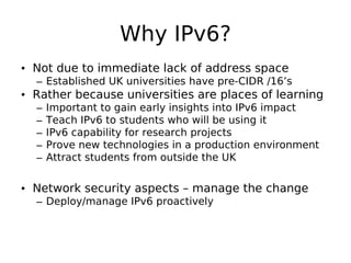 Why IPv6?
• Not due to immediate lack of address space
  – Established UK universities have pre-CIDR /16’s
• Rather because universities are places of learning
  –   Important to gain early insights into IPv6 impact
  –   Teach IPv6 to students who will be using it
  –   IPv6 capability for research projects
  –   Prove new technologies in a production environment
  –   Attract students from outside the UK


• Network security aspects – manage the change
  – Deploy/manage IPv6 proactively
 