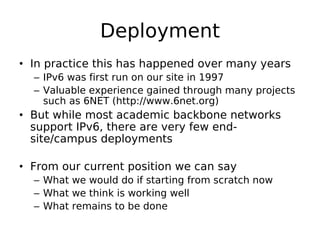 Deployment
• In practice this has happened over many years
  – IPv6 was first run on our site in 1997
  – Valuable experience gained through many projects
    such as 6NET (http://www.6net.org)
• But while most academic backbone networks
  support IPv6, there are very few end-
  site/campus deployments

• From our current position we can say
  – What we would do if starting from scratch now
  – What we think is working well
  – What remains to be done
 