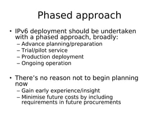 Phased approach
• IPv6 deployment should be undertaken
  with a phased approach, broadly:
  –   Advance planning/preparation
  –   Trial/pilot service
  –   Production deployment
  –   Ongoing operation

• There’s no reason not to begin planning
  now
  – Gain early experience/insight
  – Minimise future costs by including
    requirements in future procurements
 