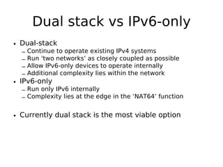 Dual stack vs IPv6-only
• Dual-stack
  –   Continue to operate existing IPv4 systems
  –   Run ‘two networks’ as closely coupled as possible
  –   Allow IPv6-only devices to operate internally
  –   Additional complexity lies within the network
• IPv6-only
  – Run only IPv6 internally
  – Complexity lies at the edge in the ‘NAT64’ function


• Currently dual stack is the most viable option
 