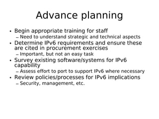 Advance planning
• Begin appropriate training for staff
  – Need to understand strategic and technical aspects
• Determine IPv6 requirements and ensure these
  are cited in procurement exercises
  – Important, but not an easy task
• Survey existing software/systems for IPv6
  capability
  – Assess effort to port to support IPv6 where necessary
• Review policies/processes for IPv6 implications
  – Security, management, etc.
 