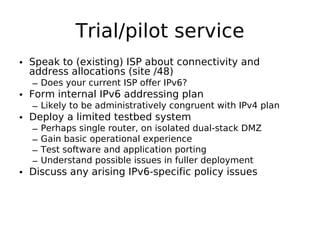Trial/pilot service
• Speak to (existing) ISP about connectivity and
  address allocations (site /48)
  – Does your current ISP offer IPv6?
• Form internal IPv6 addressing plan
  – Likely to be administratively congruent with IPv4 plan
• Deploy a limited testbed system
  –   Perhaps single router, on isolated dual-stack DMZ
  –   Gain basic operational experience
  –   Test software and application porting
  –   Understand possible issues in fuller deployment
• Discuss any arising IPv6-specific policy issues
 