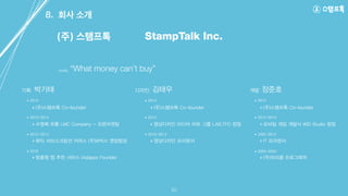 ‣ (주)스탬프톡 Co-founder
‣ 수영복 유통 LMC Company - 오픈마켓팀
‣ 뷰티 서브스크립션 커머스 (주)W박스 영업팀장
‣ 맞춤형 앱 추천 서비스 iAdapps Founder
박기태 김태우기획 디자인
‣ (주)스탬프톡 Co-founder
‣ 영상디자인 미디어 아트 그룹 LAB.TFO 창업
‣ 영상디자인 프리랜서
장준호개발
‣ (주)스탬프톡 Co-founder
‣ 모바일 게임 개발사 WID Studio 창업
‣ IT 프리랜서
‣ (주)모비클 프로그래머
8. 회사 소개
20
(주) 스탬프톡
motto “What money can’t buy”
StampTalk Inc.
• 2013-2014
• 2012-2013
• 2010
• 2013
• 2010-2013
• 2012-2014
• 2005-2012
• 2003-2004
• 2014• 2014• 2014
 