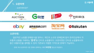 일반적인 쇼핑몰 판매방식을 벗어나, 개인과 소규모 판매업체 등이 온라인상에서 자
유롭게 상품을 거래하는 ‘중개’형 인터넷 쇼핑몰이다. 오픈마켓은 인터넷 쇼핑몰에서의
중간 유통마진을 생략할 수 있어 기존보다 저렴한 가격으로 판매가 가능하다.
자료출처: 매일경제
- 오픈마켓이란?
1. 오픈마켓
오픈마켓;
3
- 현재 국내 오픈마켓 시장 전체의 판매자는 대략 30만명 정도로 추정된다.
 
