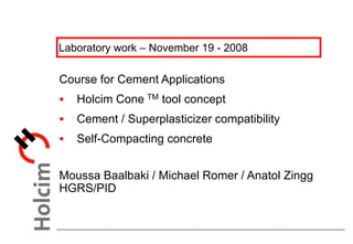Laboratory work – November 19 - 2008
Course for Cement Applications
 Holcim Cone TM tool concept
 Cement / Superplasticizer compatibility
 Self-Compacting concrete
Moussa Baalbaki / Michael Romer / Anatol Zingg
HGRS/PID
 