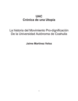 UAC
         Crónica de una Utopía


La historia del Movimiento Pro-dignificación
 De la Universidad Autónoma de Coahuila


            Jaime Martínez Veloz




                     1
 