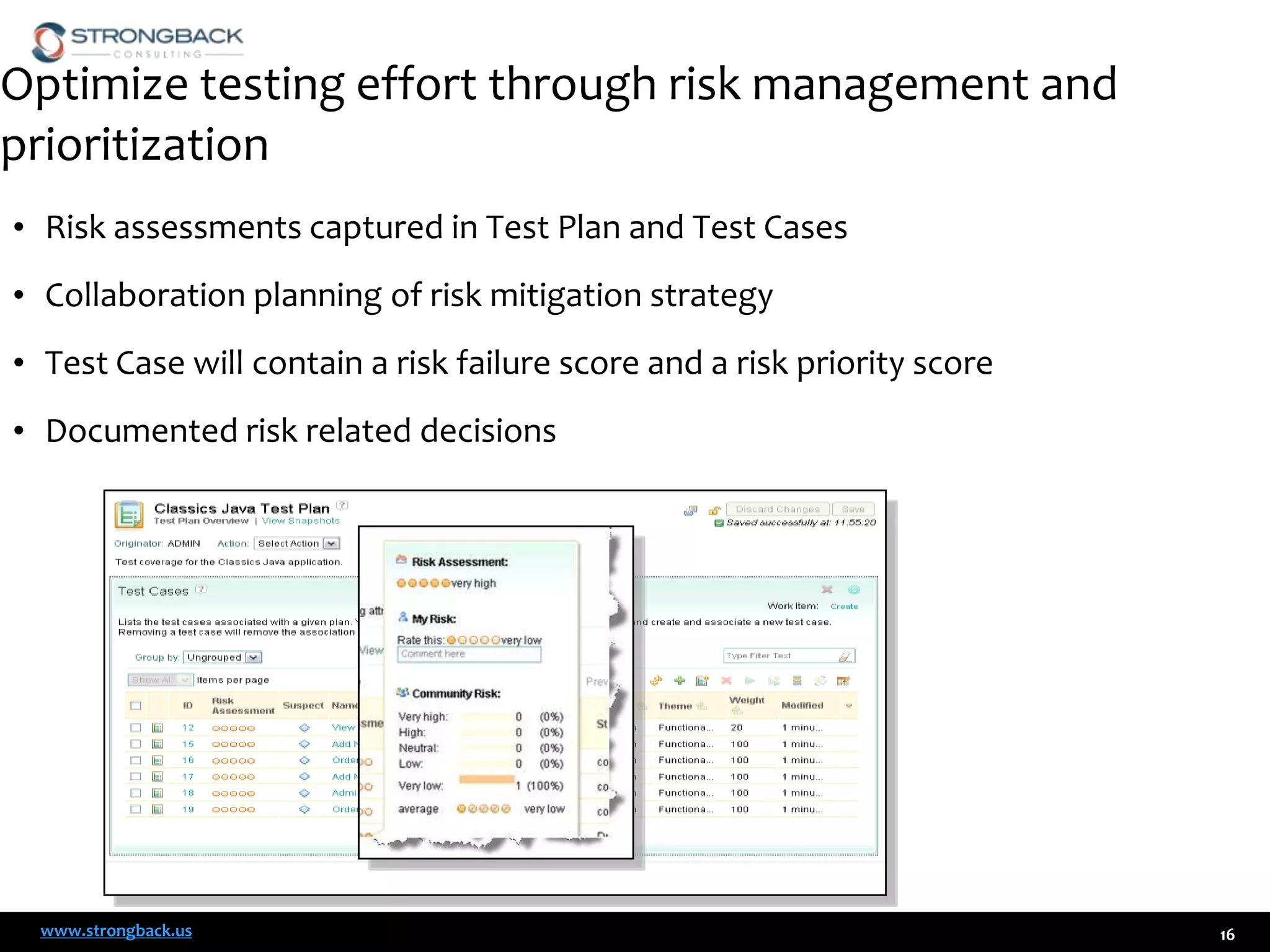 Optimize testing effort through risk management and
prioritization
• Risk assessments captured in Test Plan and Test Cases
• Collaboration planning of risk mitigation strategy

• Test Case will contain a risk failure score and a risk priority score
• Documented risk related decisions

www.strongback.us

16

 