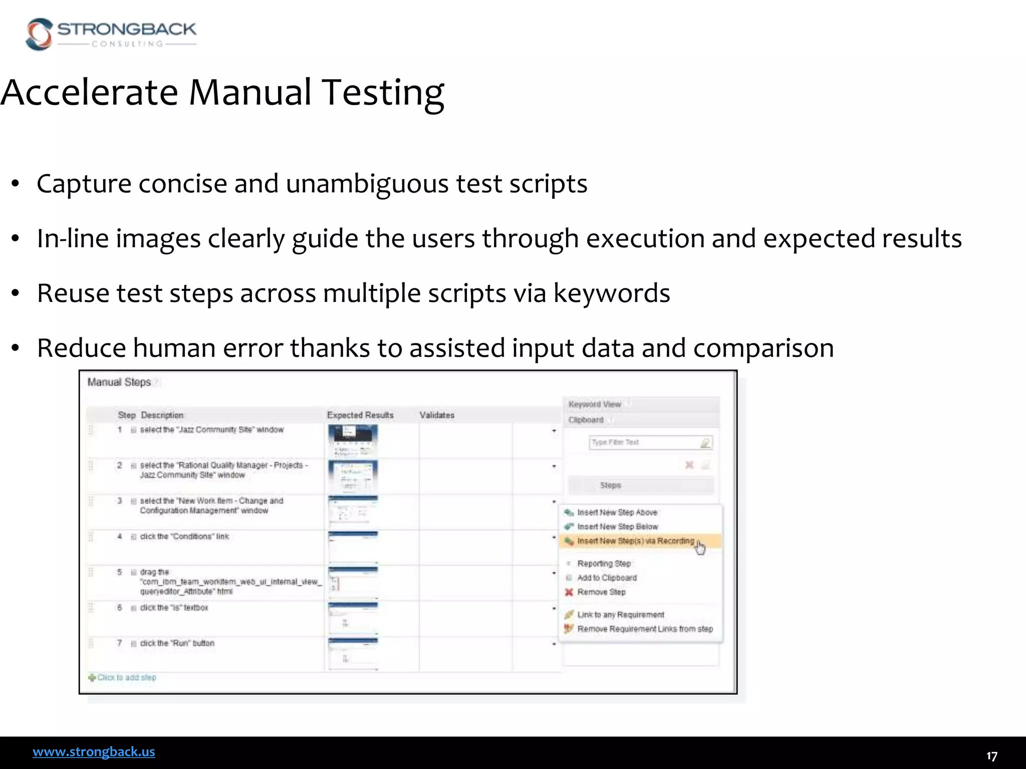 Accelerate Manual Testing
• Capture concise and unambiguous test scripts
• In-line images clearly guide the users through execution and expected results

• Reuse test steps across multiple scripts via keywords
• Reduce human error thanks to assisted input data and comparison

www.strongback.us

17

 