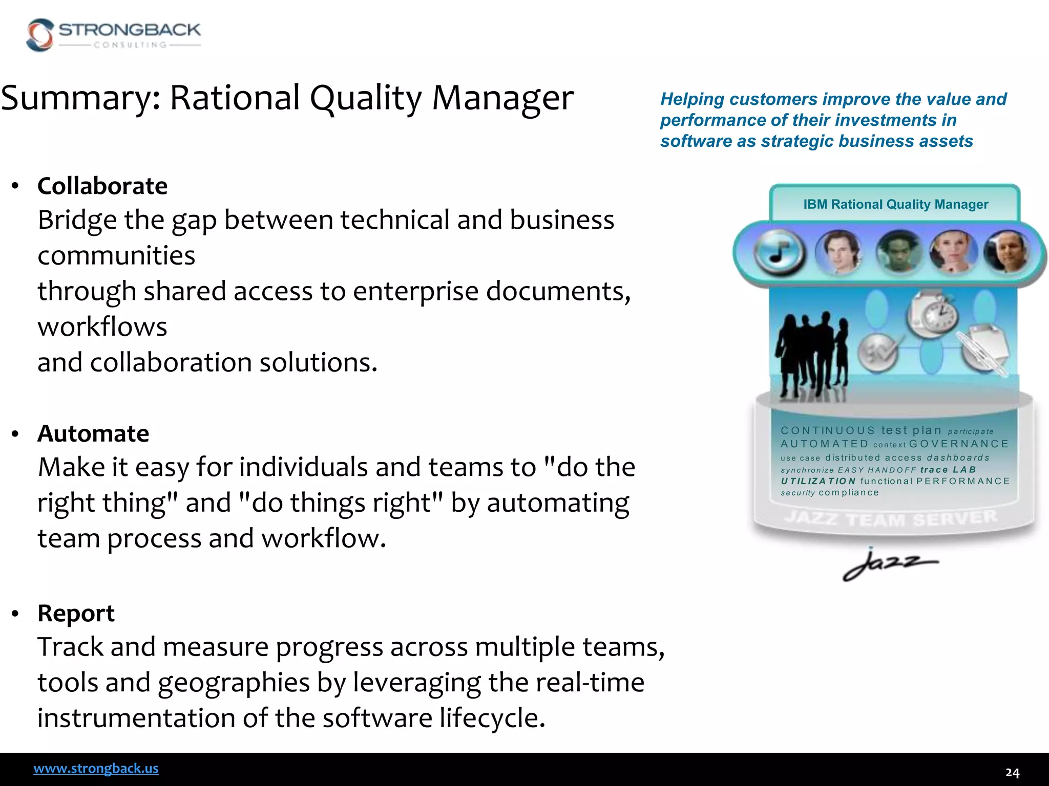 Summary: Rational Quality Manager

Helping customers improve the value and
performance of their investments in
software as strategic business assets

• Collaborate

Bridge the gap between technical and business
communities
through shared access to enterprise documents,
workflows
and collaboration solutions.
• Automate

Make it easy for individuals and teams to "do the
right thing" and "do things right" by automating
team process and workflow.

IBM Rational Quality Manager

C O N T I N U O U S te s t p la n p a r tic ip a te
A U T O M A T E D c o n te x t G O V E R N A N C E
d is t r ib u t e d a c c e s s d a s h b o a r d s
tra c e L A B
U T I L I Z A T I O N f u n c t io n a l P E R F O R M A N C E
s e c u r ity c o m p lia n c e
use case

s y n c h r o n iz e E A S Y H A N D O F F

• Report

Track and measure progress across multiple teams,
tools and geographies by leveraging the real-time
instrumentation of the software lifecycle.
www.strongback.us

24

 