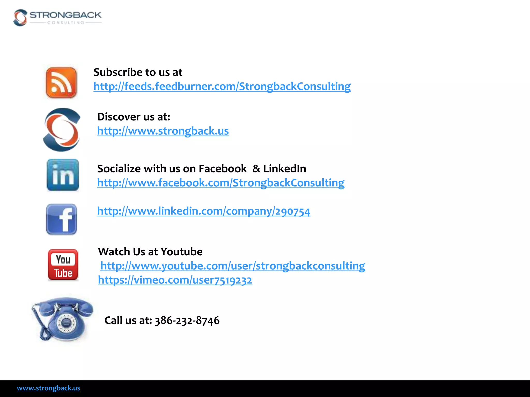 Subscribe to us at
http://feeds.feedburner.com/StrongbackConsulting

Discover us at:
http://www.strongback.us
Socialize with us on Facebook & LinkedIn
http://www.facebook.com/StrongbackConsulting
http://www.linkedin.com/company/290754
Watch Us at Youtube
http://www.youtube.com/user/strongbackconsulting
https://vimeo.com/user7519232
Call us at: 386-232-8746

www.strongback.us

 