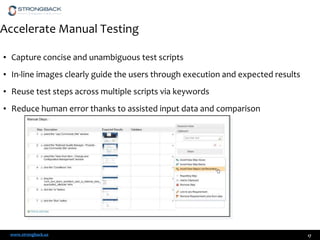 Accelerate Manual Testing
• Capture concise and unambiguous test scripts
• In-line images clearly guide the users through execution and expected results

• Reuse test steps across multiple scripts via keywords
• Reduce human error thanks to assisted input data and comparison

www.strongback.us

17

 